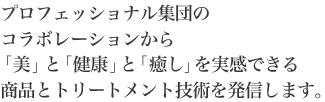 プロフェッショナル集団のコラボレーションから「美」と「健康」と「癒し」を実感できる商品とトリートメント技術を発信します。