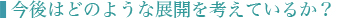 ■今後はどのような展開を考えているか？