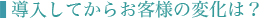 ■導入してからお客様の変化は？