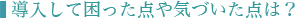 ■導入して困った点や気づいた点は？