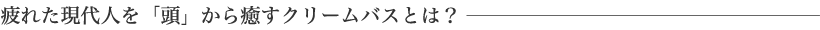 疲れた現代人を「頭」から癒すクリームバスとは?